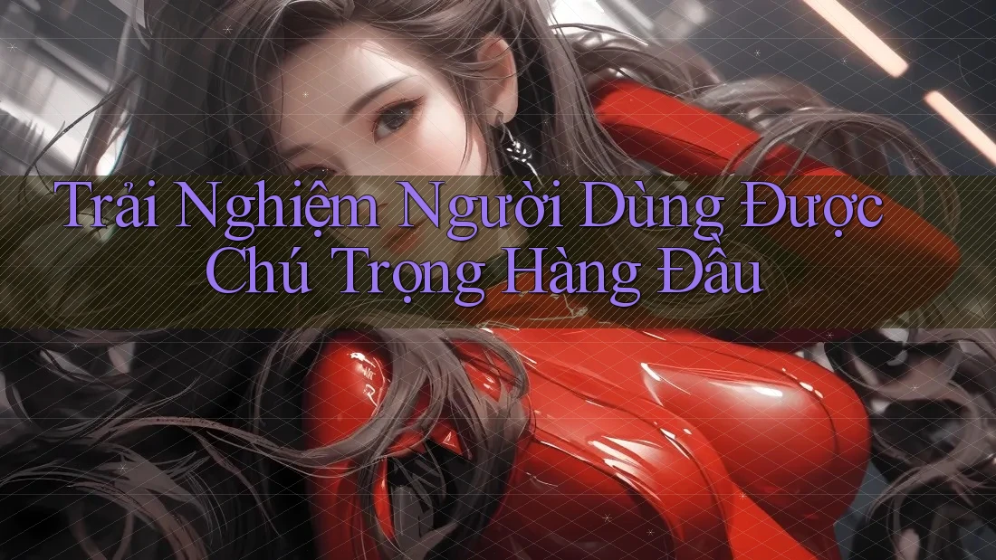 Trải Nghiệm Người Dùng Được Chú Trọng Hàng Đầu Trải Nghiệm Người Dùng Được Chú Trọng Hàng Đầu