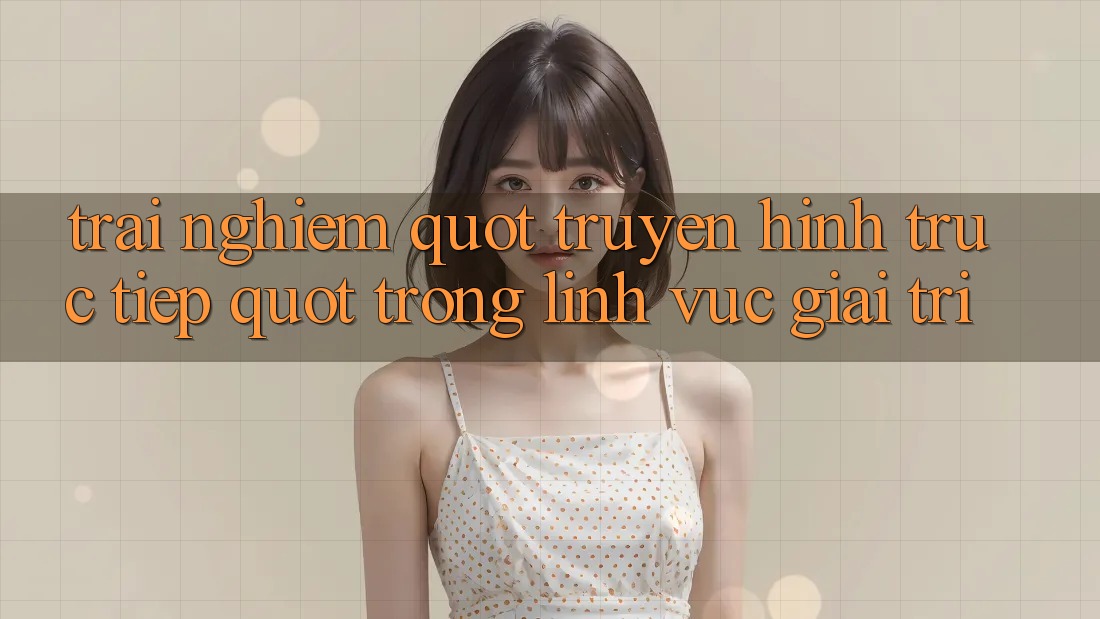 Trải Nghiệm " Truyền Hình Trực Tiếp" Trong Lĩnh Vực Giải Trí Trải Nghiệm " Truyền Hình Trực Tiếp" Trong Lĩnh Vực Giải Trí