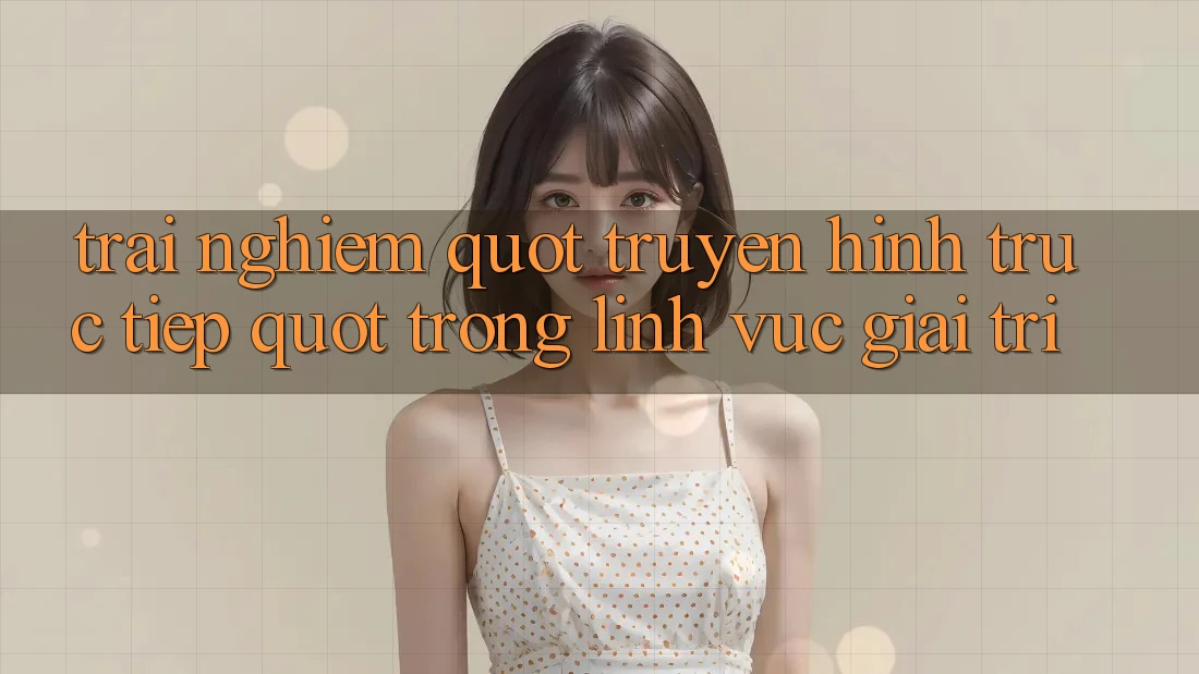 Trải Nghiệm " Truyền Hình Trực Tiếp" Trong Lĩnh Vực Giải Trí Trải Nghiệm " Truyền Hình Trực Tiếp" Trong Lĩnh Vực Giải Trí
