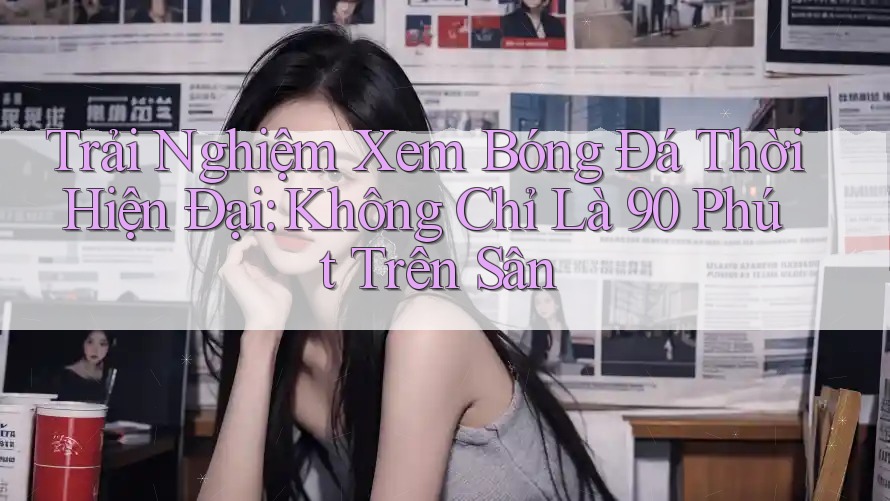 Trải Nghiệm Xem Bóng Đá Thời Hiện Đại: Không Chỉ Là 90 Phút Trên Sân